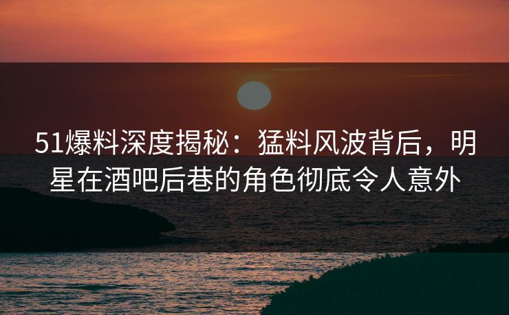 51爆料深度揭秘：猛料风波背后，明星在酒吧后巷的角色彻底令人意外