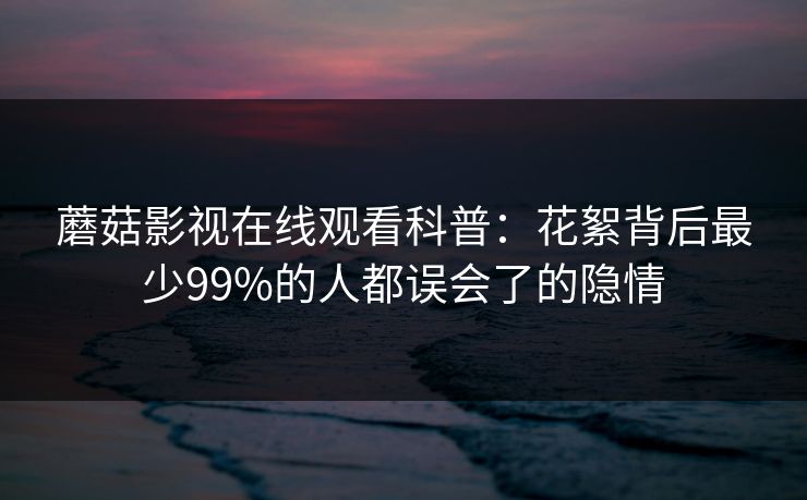 蘑菇影视在线观看科普：花絮背后最少99%的人都误会了的隐情