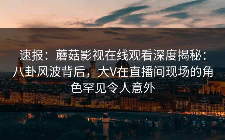 速报：蘑菇影视在线观看深度揭秘：八卦风波背后，大V在直播间现场的角色罕见令人意外