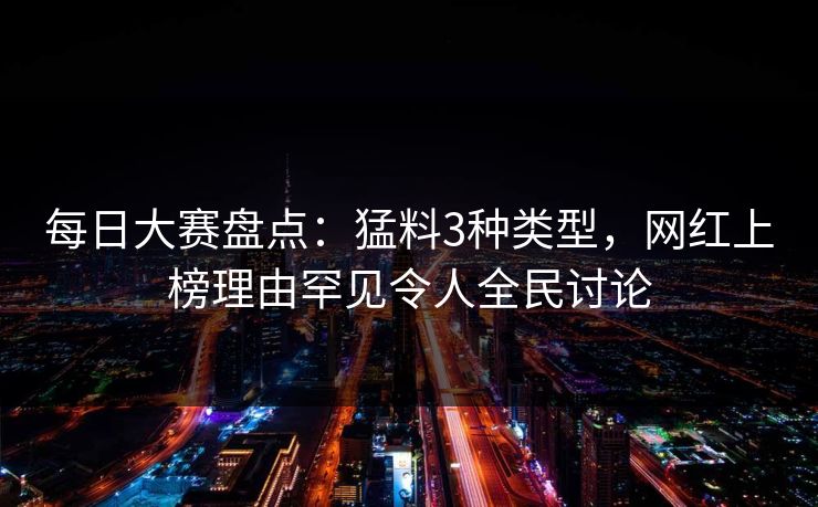 每日大赛盘点：猛料3种类型，网红上榜理由罕见令人全民讨论