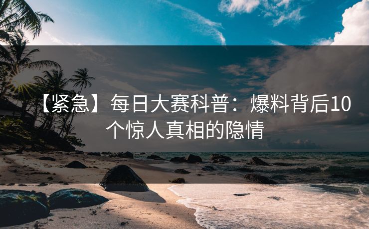 【紧急】每日大赛科普：爆料背后10个惊人真相的隐情