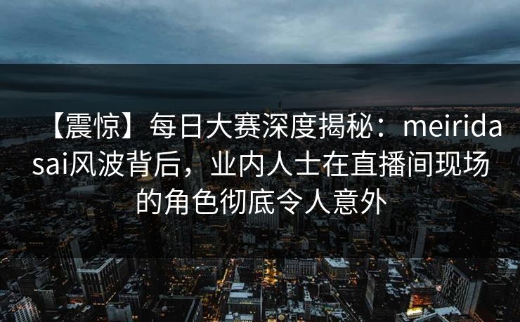 【震惊】每日大赛深度揭秘：meiridasai风波背后，业内人士在直播间现场的角色彻底令人意外