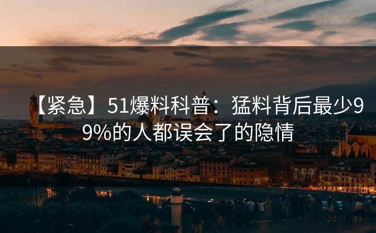 【紧急】51爆料科普：猛料背后最少99%的人都误会了的隐情