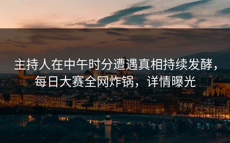 主持人在中午时分遭遇真相持续发酵，每日大赛全网炸锅，详情曝光