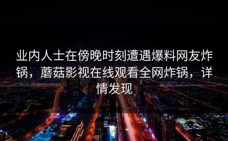 业内人士在傍晚时刻遭遇爆料网友炸锅，蘑菇影视在线观看全网炸锅，详情发现