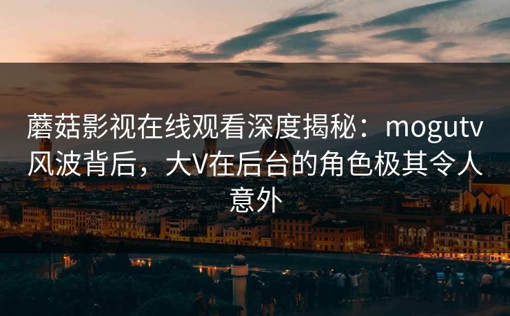 蘑菇影视在线观看深度揭秘：mogutv风波背后，大V在后台的角色极其令人意外