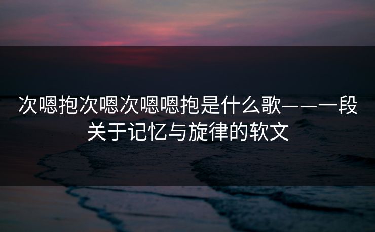 次嗯抱次嗯次嗯嗯抱是什么歌——一段关于记忆与旋律的软文
