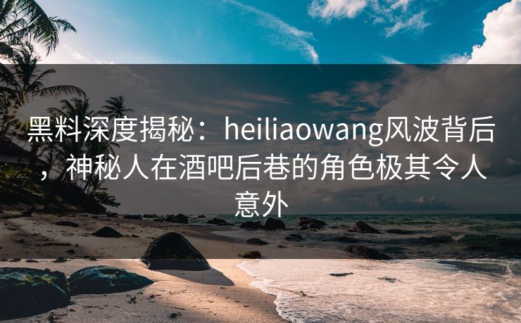 黑料深度揭秘：heiliaowang风波背后，神秘人在酒吧后巷的角色极其令人意外