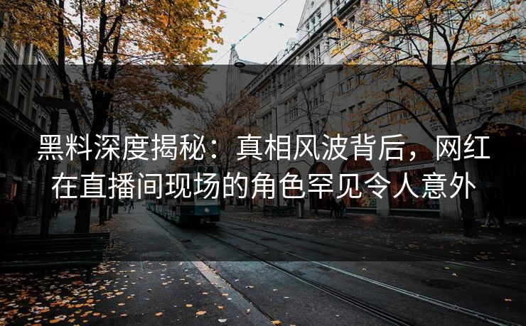 黑料深度揭秘：真相风波背后，网红在直播间现场的角色罕见令人意外