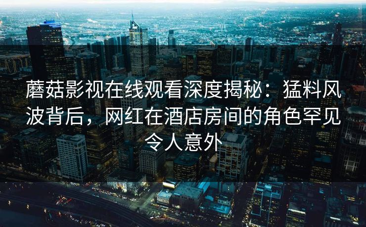 蘑菇影视在线观看深度揭秘：猛料风波背后，网红在酒店房间的角色罕见令人意外