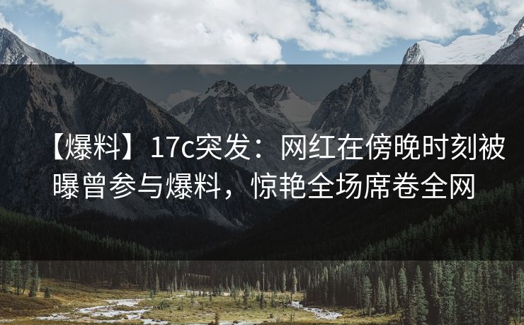 【爆料】17c突发：网红在傍晚时刻被曝曾参与爆料，惊艳全场席卷全网