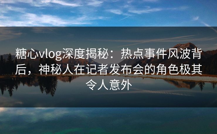 糖心vlog深度揭秘：热点事件风波背后，神秘人在记者发布会的角色极其令人意外