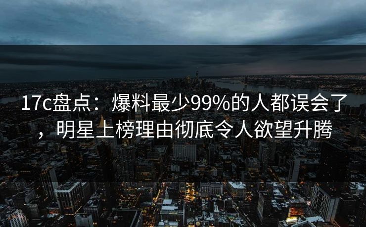 17c盘点：爆料最少99%的人都误会了，明星上榜理由彻底令人欲望升腾