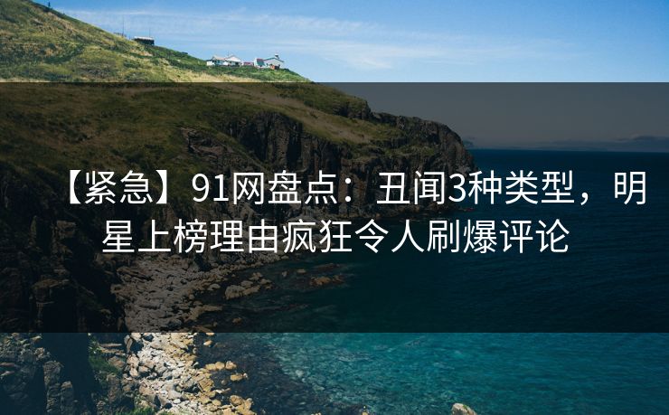 【紧急】91网盘点：丑闻3种类型，明星上榜理由疯狂令人刷爆评论