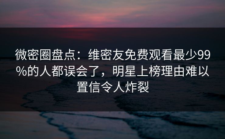 微密圈盘点：维密友免费观看最少99%的人都误会了，明星上榜理由难以置信令人炸裂
