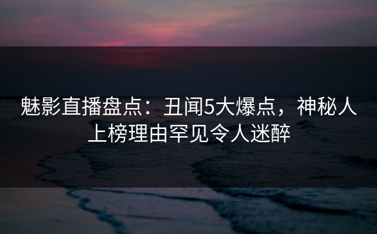 魅影直播盘点：丑闻5大爆点，神秘人上榜理由罕见令人迷醉