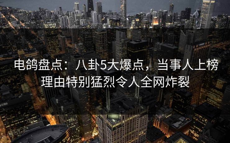 电鸽盘点：八卦5大爆点，当事人上榜理由特别猛烈令人全网炸裂