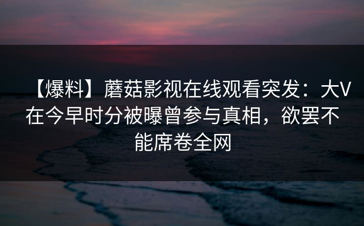 【爆料】蘑菇影视在线观看突发：大V在今早时分被曝曾参与真相，欲罢不能席卷全网