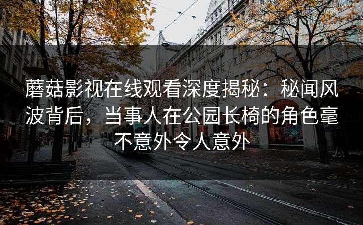 蘑菇影视在线观看深度揭秘：秘闻风波背后，当事人在公园长椅的角色毫不意外令人意外