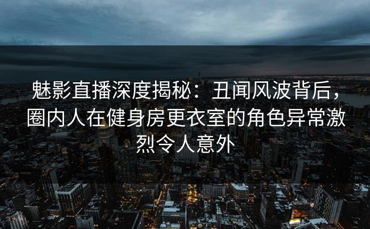 魅影直播深度揭秘：丑闻风波背后，圈内人在健身房更衣室的角色异常激烈令人意外