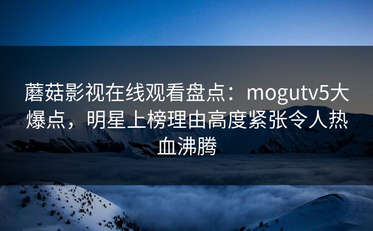 蘑菇影视在线观看盘点:mogutv5大爆点,明星上榜理由高度紧张令人热血沸腾 蘑菇影视在线观看盘点:mogutv5大爆点,明星上榜理由高度紧张令人热血沸腾