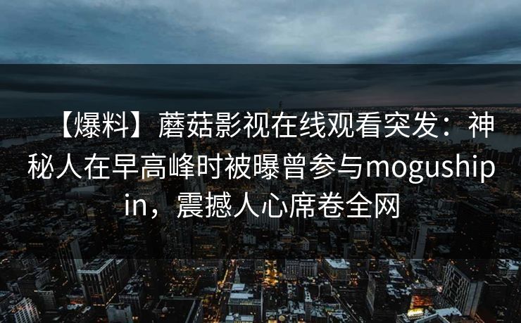 【爆料】蘑菇影视在线观看突发:神秘人在早高峰时被曝曾参与mogushipin,震撼人心席卷全网 【爆料】蘑菇影视在线观看突发:神秘人在早高峰时被曝曾参与mogushipin,震撼人心席卷全网