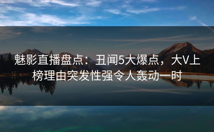魅影直播盘点:丑闻5大爆点,大V上榜理由突发性强令人轰动一时 魅影直播盘点:丑闻5大爆点,大V上榜理由突发性强令人轰动一时