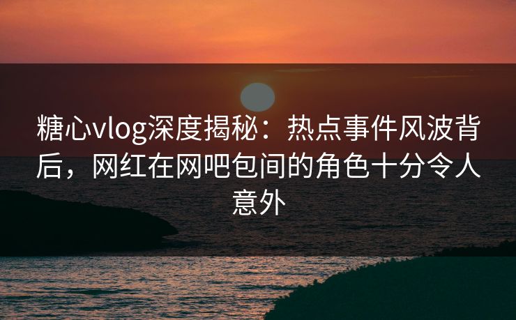糖心vlog深度揭秘:热点事件风波背后,网红在网吧包间的角色十分令人意外 糖心vlog深度揭秘:热点事件风波背后,网红在网吧包间的角色十分令人意外