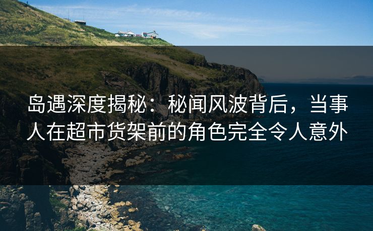岛遇深度揭秘:秘闻风波背后,当事人在超市货架前的角色完全令人意外 岛遇深度揭秘:秘闻风波背后,当事人在超市货架前的角色完全令人意外