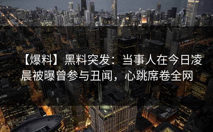 【爆料】黑料突发：当事人在今日凌晨被曝曾参与丑闻，心跳席卷全网