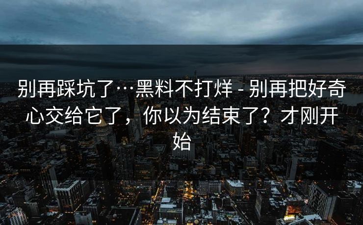 别再踩坑了…黑料不打烊 - 别再把好奇心交给它了，你以为结束了？才刚开始