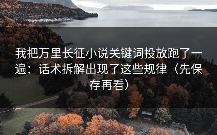 我把万里长征小说关键词投放跑了一遍：话术拆解出现了这些规律（先保存再看）