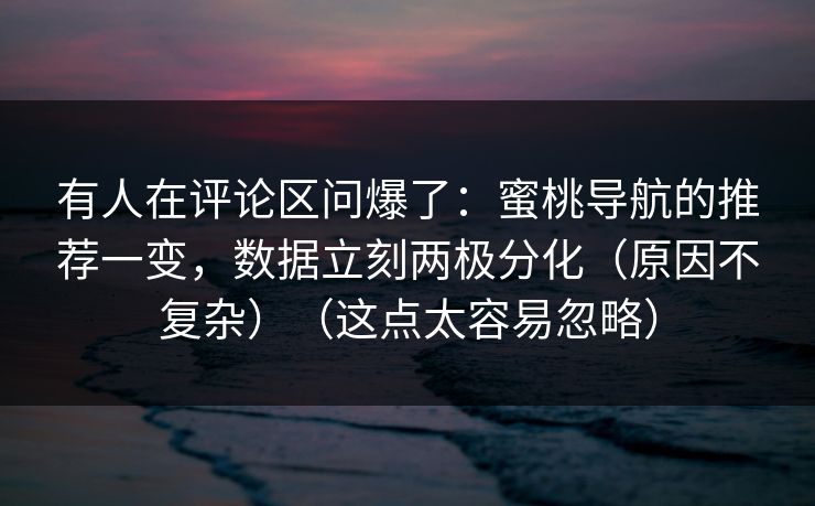 有人在评论区问爆了：蜜桃导航的推荐一变，数据立刻两极分化（原因不复杂）（这点太容易忽略）
