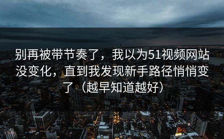 别再被带节奏了，我以为51视频网站没变化，直到我发现新手路径悄悄变了（越早知道越好）