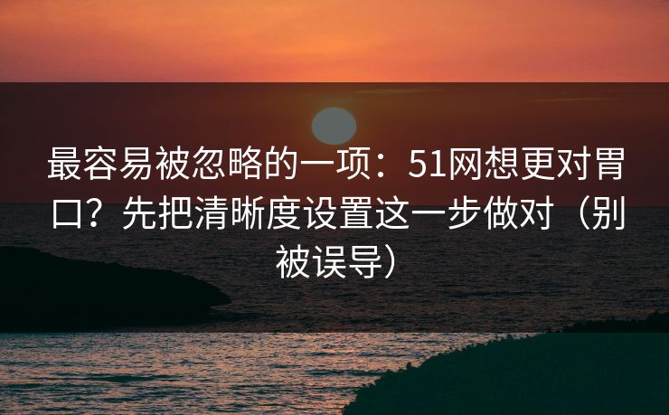 最容易被忽略的一项：51网想更对胃口？先把清晰度设置这一步做对（别被误导）