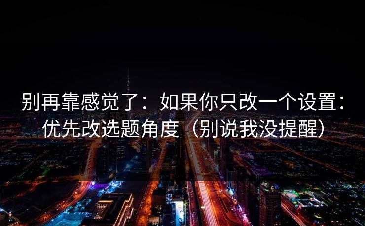 别再靠感觉了:如果你只改一个设置:优先改选题角度(别说我没提醒) 别再靠感觉了:如果你只改一个设置:优先改选题角度(别说我没提醒)